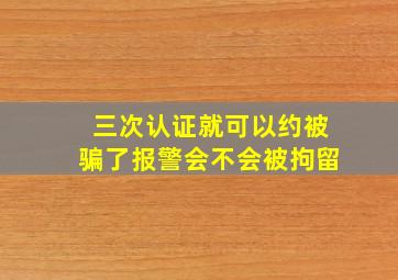 三次认证就可以约被骗了报警会不会被拘留