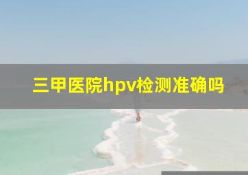 三甲医院hpv检测准确吗