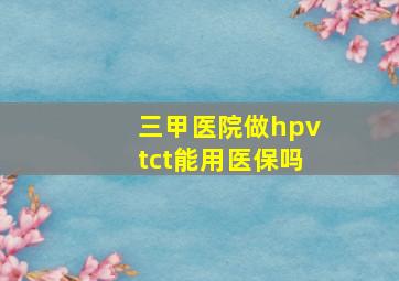 三甲医院做hpvtct能用医保吗