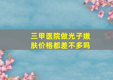 三甲医院做光子嫩肤价格都差不多吗