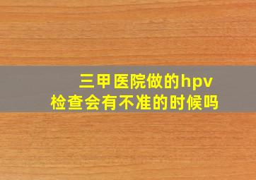 三甲医院做的hpv检查会有不准的时候吗