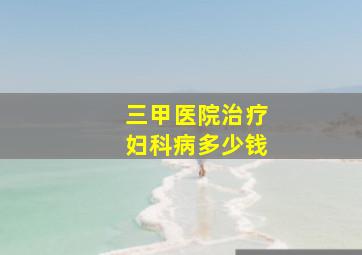 三甲医院治疗妇科病多少钱