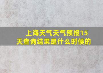 上海天气天气预报15天查询结果是什么时候的