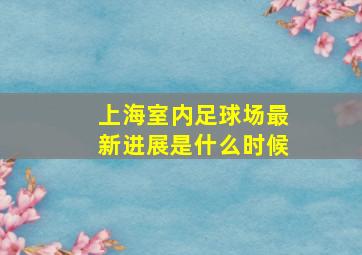 上海室内足球场最新进展是什么时候