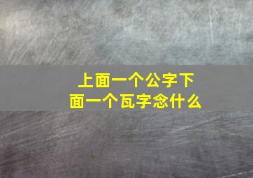 上面一个公字下面一个瓦字念什么