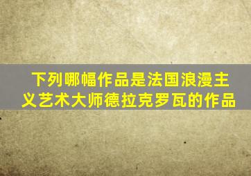 下列哪幅作品是法国浪漫主义艺术大师德拉克罗瓦的作品