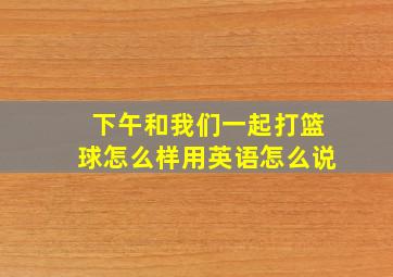 下午和我们一起打篮球怎么样用英语怎么说