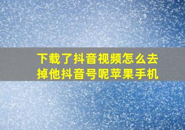 下载了抖音视频怎么去掉他抖音号呢苹果手机