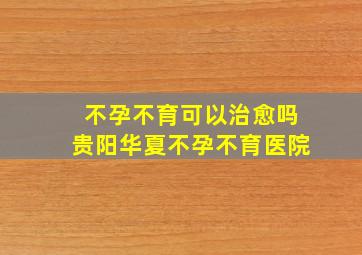 不孕不育可以治愈吗贵阳华夏不孕不育医院