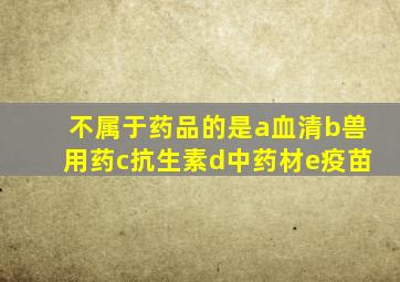 不属于药品的是a血清b兽用药c抗生素d中药材e疫苗