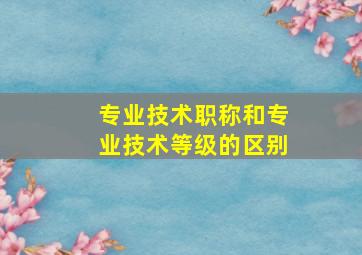 专业技术职称和专业技术等级的区别