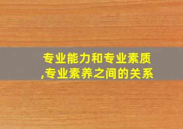 专业能力和专业素质,专业素养之间的关系