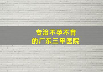 专治不孕不育的广东三甲医院