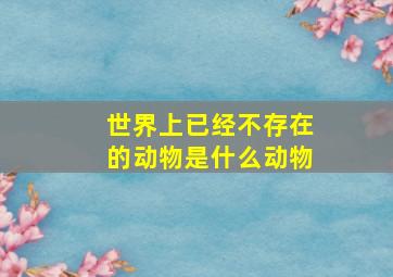 世界上已经不存在的动物是什么动物