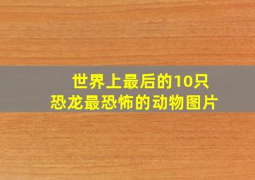 世界上最后的10只恐龙最恐怖的动物图片