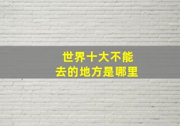 世界十大不能去的地方是哪里