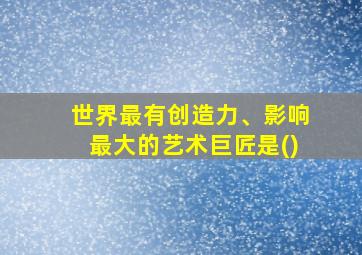 世界最有创造力、影响最大的艺术巨匠是()