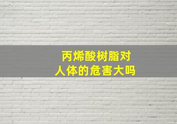 丙烯酸树脂对人体的危害大吗