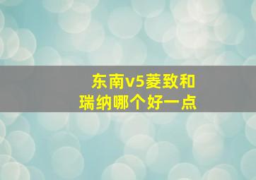 东南v5菱致和瑞纳哪个好一点