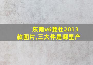 东南v6菱仕2013款图片,三大件是哪里产