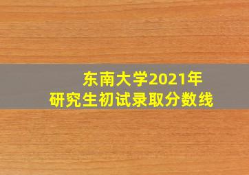 东南大学2021年研究生初试录取分数线