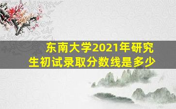 东南大学2021年研究生初试录取分数线是多少