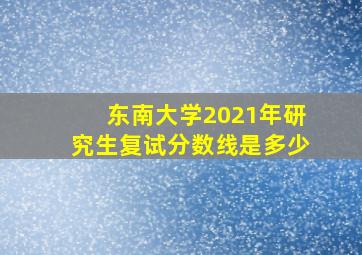 东南大学2021年研究生复试分数线是多少