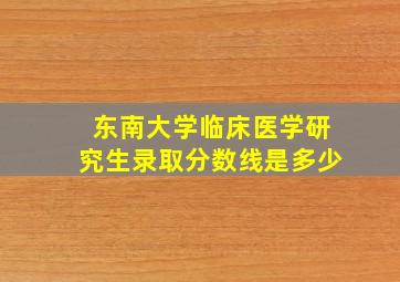 东南大学临床医学研究生录取分数线是多少