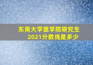 东南大学医学院研究生2021分数线是多少