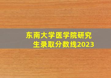 东南大学医学院研究生录取分数线2023