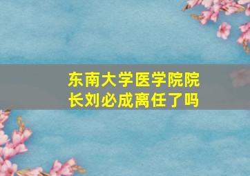 东南大学医学院院长刘必成离任了吗