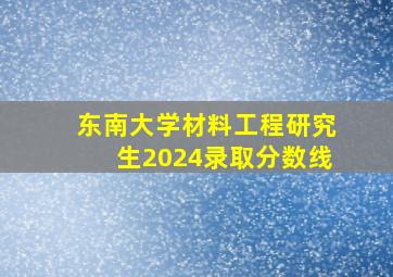 东南大学材料工程研究生2024录取分数线