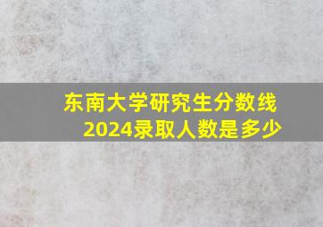 东南大学研究生分数线2024录取人数是多少