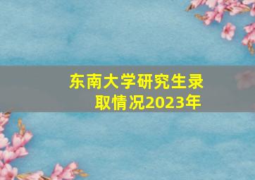 东南大学研究生录取情况2023年