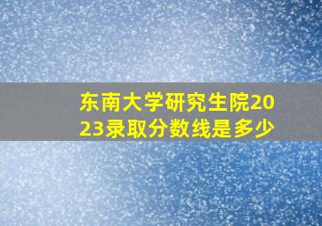 东南大学研究生院2023录取分数线是多少