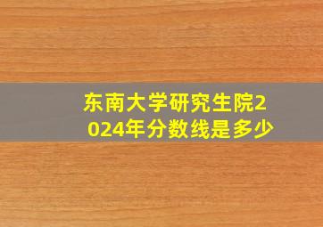 东南大学研究生院2024年分数线是多少