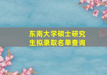 东南大学硕士研究生拟录取名单查询