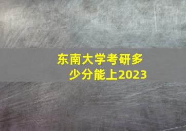 东南大学考研多少分能上2023