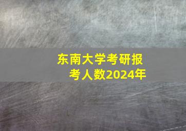 东南大学考研报考人数2024年