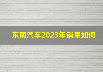 东南汽车2023年销量如何