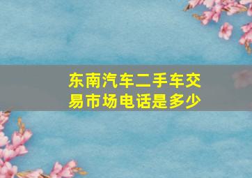 东南汽车二手车交易市场电话是多少