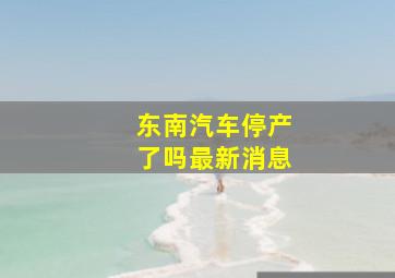 东南汽车停产了吗最新消息