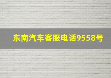 东南汽车客服电话9558号