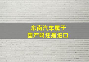 东南汽车属于国产吗还是进口