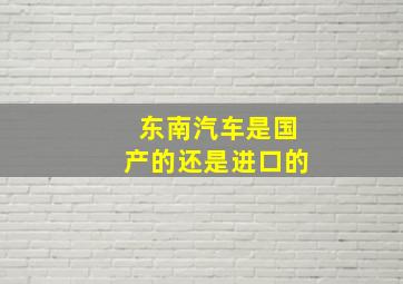 东南汽车是国产的还是进口的