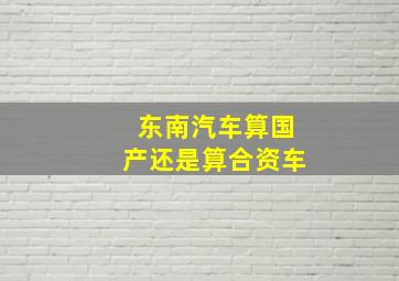 东南汽车算国产还是算合资车