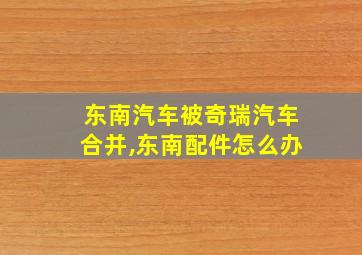 东南汽车被奇瑞汽车合并,东南配件怎么办