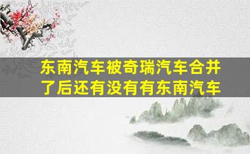 东南汽车被奇瑞汽车合并了后还有没有有东南汽车