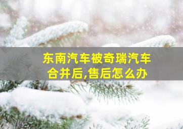 东南汽车被奇瑞汽车合并后,售后怎么办