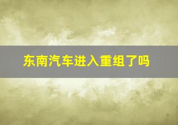 东南汽车进入重组了吗